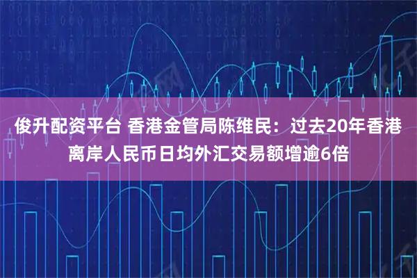 俊升配资平台 香港金管局陈维民：过去20年香港离岸人民币日均外汇交易额增逾6倍
