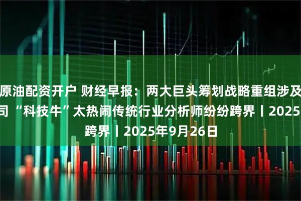 原油配资开户 财经早报：两大巨头筹划战略重组涉及5家A股公司 “科技牛”太热闹传统行业分析师纷纷跨界丨2025年9月26日