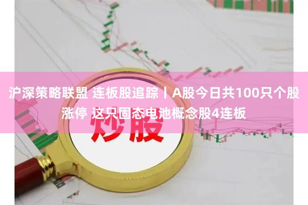 沪深策略联盟 连板股追踪丨A股今日共100只个股涨停 这只固态电池概念股4连板