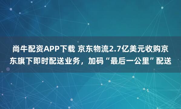尚牛配资APP下载 京东物流2.7亿美元收购京东旗下即时配送业务，加码“最后一公里”配送