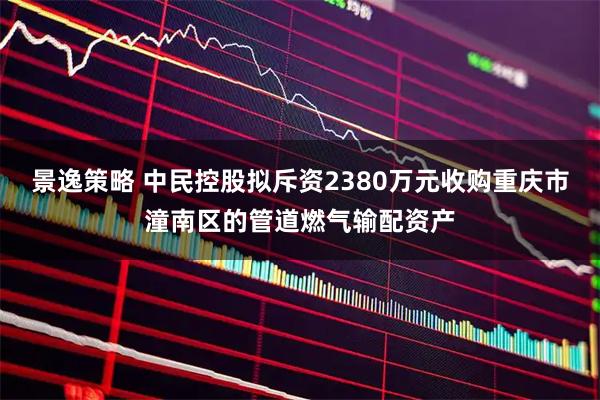 景逸策略 中民控股拟斥资2380万元收购重庆市潼南区的管道燃气输配资产