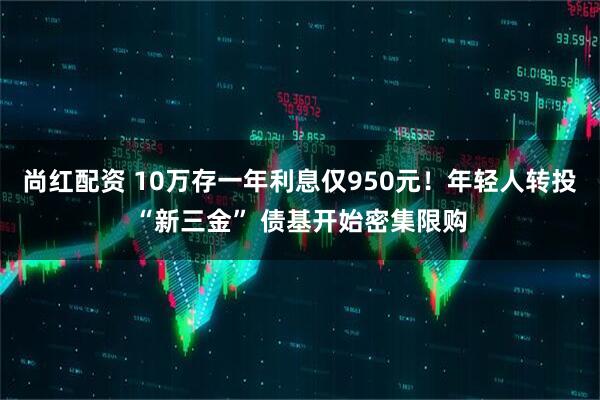 尚红配资 10万存一年利息仅950元！年轻人转投“新三金” 债基开始密集限购