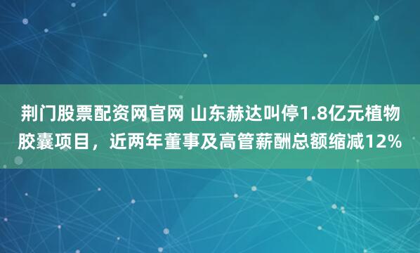 荆门股票配资网官网 山东赫达叫停1.8亿元植物胶囊项目，近两年董事及高管薪酬总额缩减12%