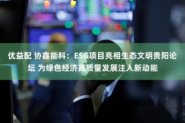 优益配 协鑫能科：ESG项目亮相生态文明贵阳论坛 为绿色经济高质量发展注入新动能