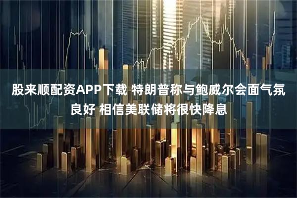 股来顺配资APP下载 特朗普称与鲍威尔会面气氛良好 相信美联储将很快降息