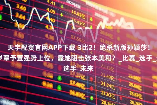 天宇配资官网APP下载 3比2！绝杀新版孙颖莎！18岁覃予萱强势上位，靠她阻击张本美和？_比赛_选手_未来