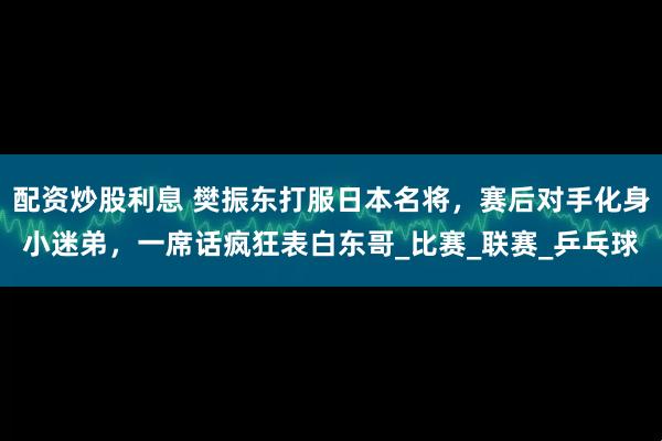 配资炒股利息 樊振东打服日本名将，赛后对手化身小迷弟，一席话疯狂表白东哥_比赛_联赛_乒乓球