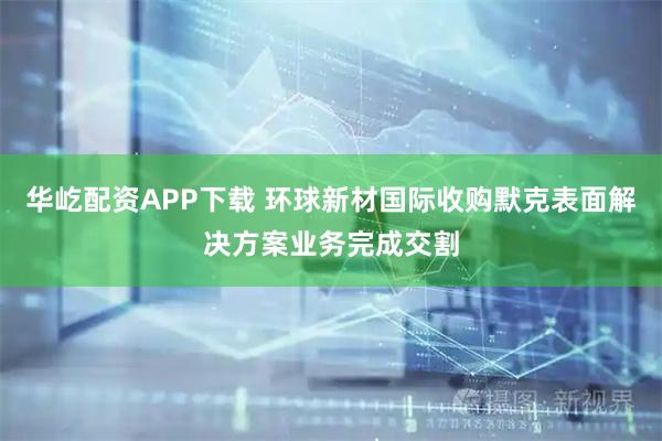 华屹配资APP下载 环球新材国际收购默克表面解决方案业务完成交割