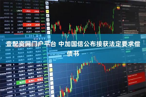 壹配资网门户平台 中加国信公布接获法定要求偿债书