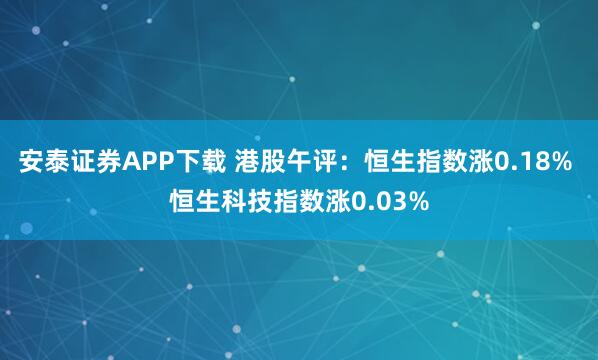 安泰证券APP下载 港股午评：恒生指数涨0.18% 恒生科技指数涨0.03%