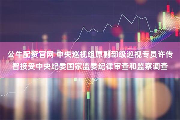 公牛配资官网 中央巡视组原副部级巡视专员许传智接受中央纪委国家监委纪律审查和监察调查