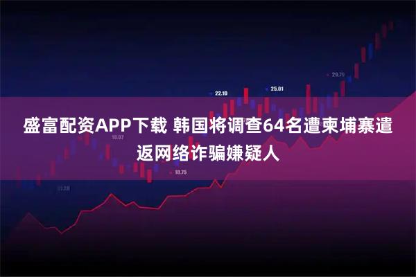 盛富配资APP下载 韩国将调查64名遭柬埔寨遣返网络诈骗嫌疑人