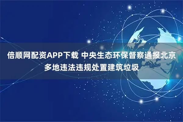 倍顺网配资APP下载 中央生态环保督察通报北京多地违法违规处置建筑垃圾