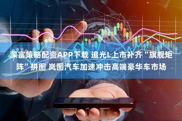 深富策略配资APP下载 追光L上市补齐“旗舰矩阵”拼图 岚图汽车加速冲击高端豪华车市场