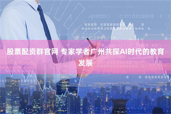 股票配资群官网 专家学者广州共探AI时代的教育发展