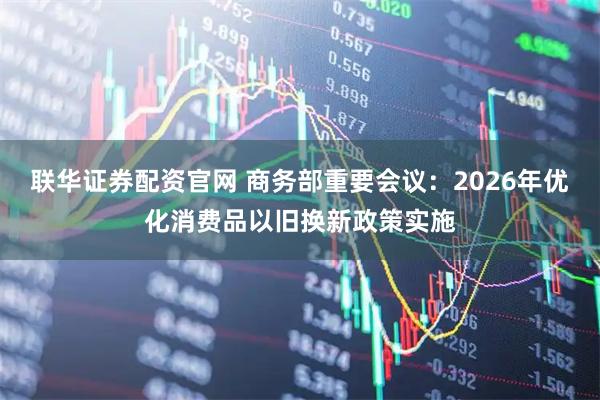 联华证券配资官网 商务部重要会议：2026年优化消费品以旧换新政策实施