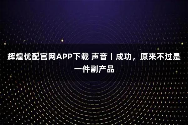 辉煌优配官网APP下载 声音丨成功，原来不过是一件副产品