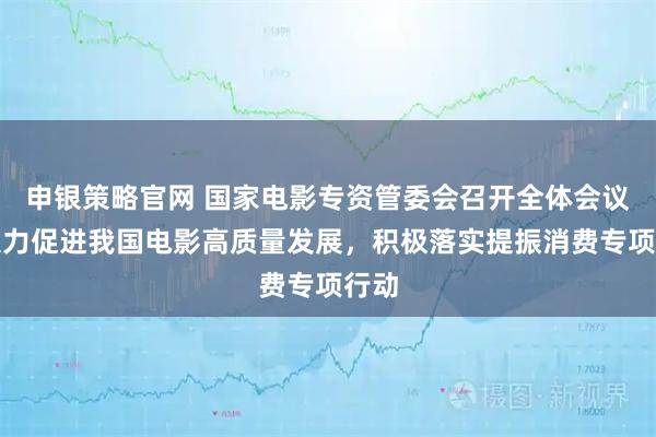 申银策略官网 国家电影专资管委会召开全体会议：大力促进我国电影高质量发展，积极落实提振消费专项行动