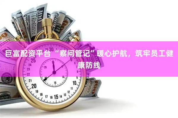 巨富配资平台 “察问管记”暖心护航，筑牢员工健康防线