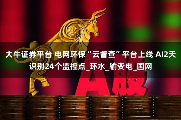 大牛证券平台 电网环保“云督查”平台上线 AI2天识别24个监控点_环水_输变电_国网