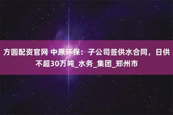 方圆配资官网 中原环保：子公司签供水合同，日供不超30万吨_水务_集团_郑州市