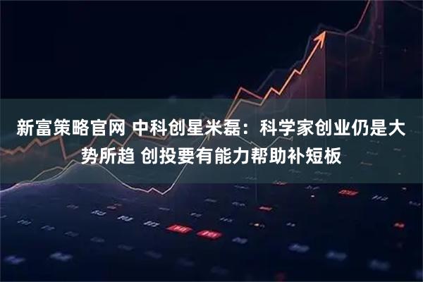 新富策略官网 中科创星米磊：科学家创业仍是大势所趋 创投要有能力帮助补短板