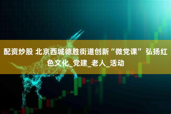 配资炒股 北京西城德胜街道创新“微党课” 弘扬红色文化_党建_老人_活动