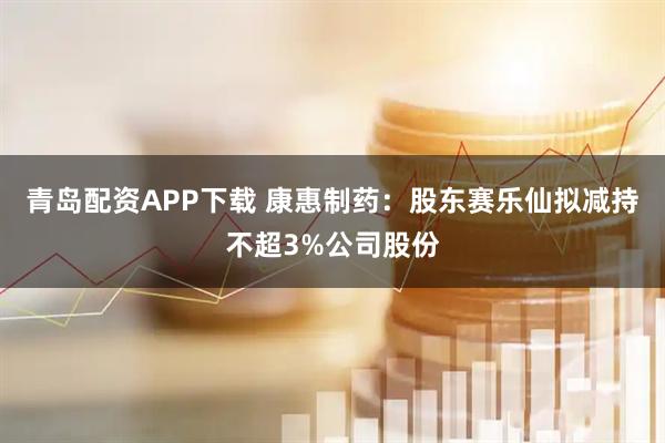 青岛配资APP下载 康惠制药：股东赛乐仙拟减持不超3%公司股份
