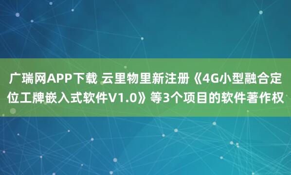 广瑞网APP下载 云里物里新注册《4G小型融合定位工牌嵌入式软件V1.0》等3个项目的软件著作权