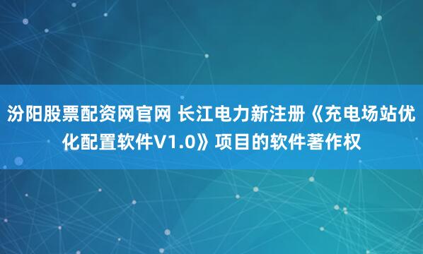 汾阳股票配资网官网 长江电力新注册《充电场站优化配置软件V1.0》项目的软件著作权