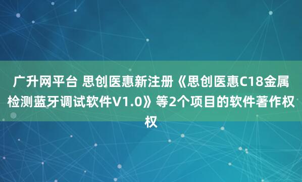广升网平台 思创医惠新注册《思创医惠C18金属检测蓝牙调试软件V1.0》等2个项目的软件著作权