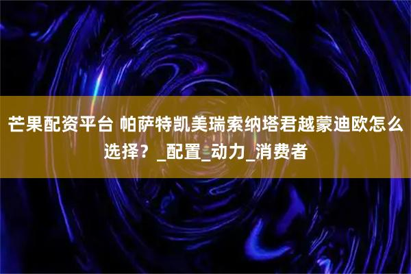 芒果配资平台 帕萨特凯美瑞索纳塔君越蒙迪欧怎么选择？_配置_动力_消费者