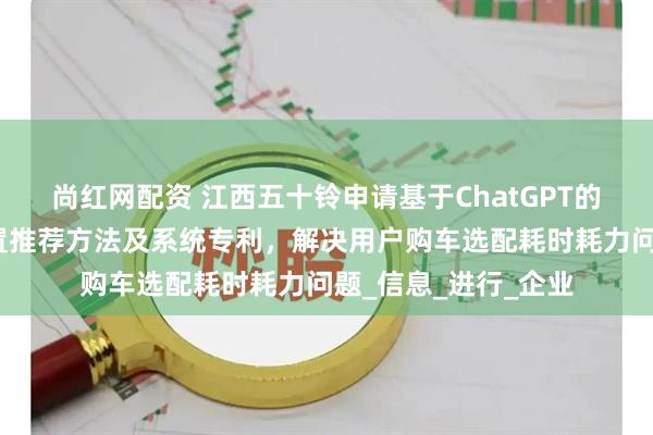 尚红网配资 江西五十铃申请基于ChatGPT的新能源汽车智能配置推荐方法及系统专利，解决用户购车选配耗时耗力问题_信息_进行_企业