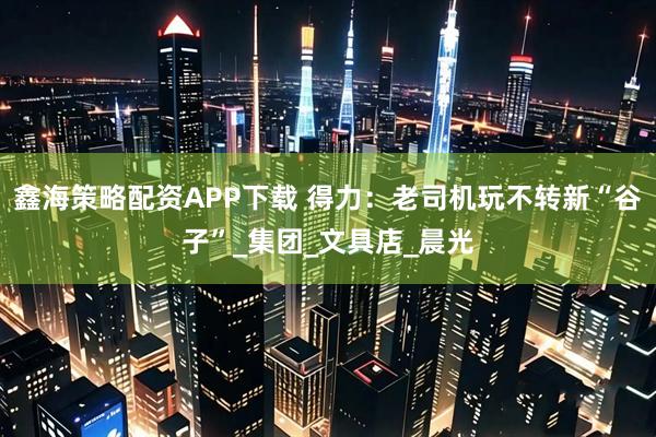 鑫海策略配资APP下载 得力：老司机玩不转新“谷子”_集团_文具店_晨光