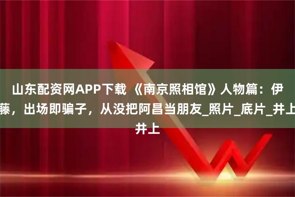 山东配资网APP下载 《南京照相馆》人物篇：伊藤，出场即骗子，从没把阿昌当朋友_照片_底片_井上