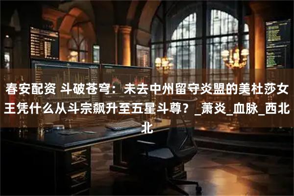 春安配资 斗破苍穹:未去中州留守炎盟的美杜莎女王凭什么从斗宗飙升至五星斗尊?_萧炎_血脉_西北