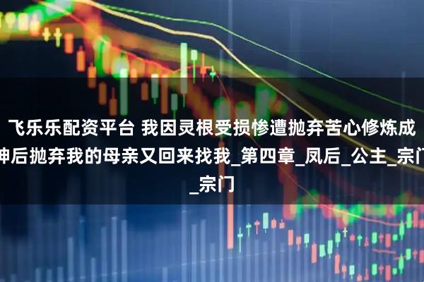 飞乐乐配资平台 我因灵根受损惨遭抛弃苦心修炼成神后抛弃我的母亲又回来找我_第四章_凤后_公主_宗门