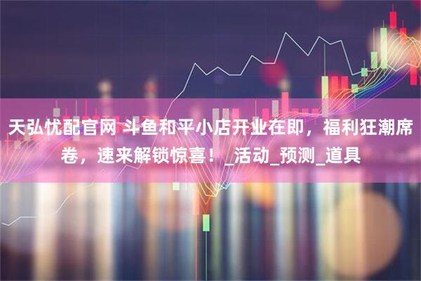 天弘忧配官网 斗鱼和平小店开业在即，福利狂潮席卷，速来解锁惊喜！_活动_预测_道具