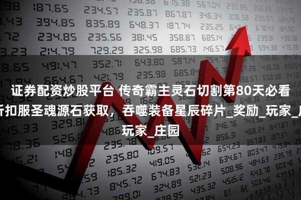 证券配资炒股平台 传奇霸主灵石切割第80天必看！折扣服圣魂源石获取，吞噬装备星辰碎片_奖励_玩家_庄园