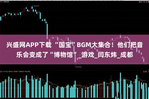 兴盛网APP下载 “国宝”BGM大集合！他们把音乐会变成了“博物馆”_游戏_闫东炜_成都
