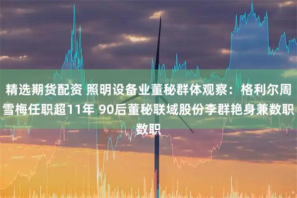 精选期货配资 照明设备业董秘群体观察：格利尔周雪梅任职超11年 90后董秘联域股份李群艳身兼数职