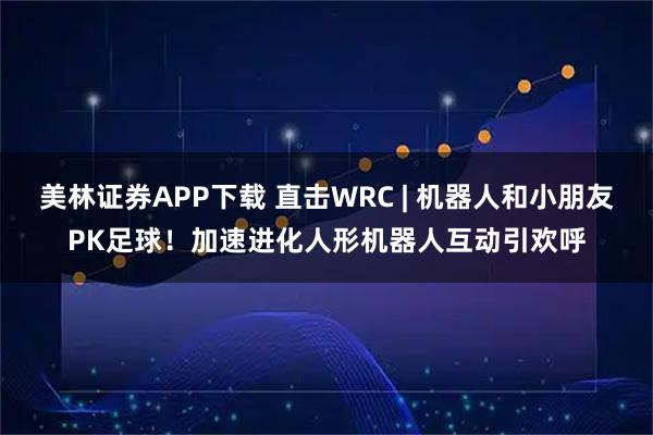 美林证券APP下载 直击WRC | 机器人和小朋友PK足球！加速进化人形机器人互动引欢呼