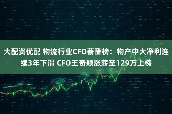 大配资优配 物流行业CFO薪酬榜：物产中大净利连续3年下滑 CFO王奇颖涨薪至129万上榜