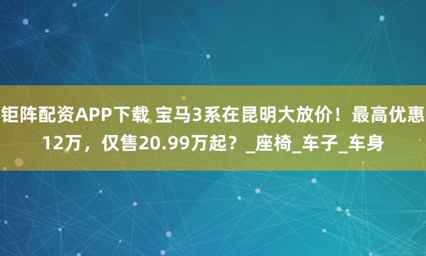 钜阵配资APP下载 宝马3系在昆明大放价！最高优惠12万，仅售20.99万起？_座椅_车子_车身