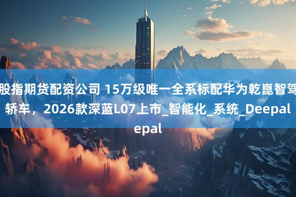 股指期货配资公司 15万级唯一全系标配华为乾崑智驾轿车，2026款深蓝L07上市_智能化_系统_Deepal
