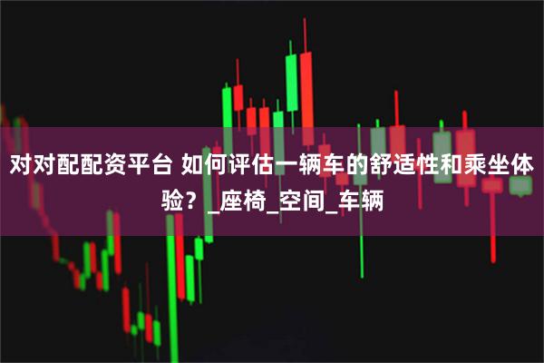 对对配配资平台 如何评估一辆车的舒适性和乘坐体验？_座椅_空间_车辆
