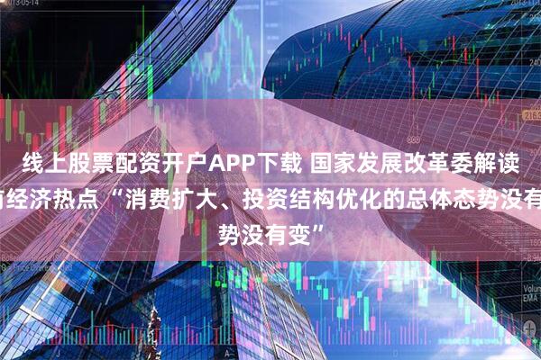 线上股票配资开户APP下载 国家发展改革委解读当前经济热点 “消费扩大、投资结构优化的总体态势没有变”