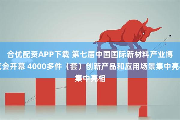合优配资APP下载 第七届中国国际新材料产业博览会开幕 4000多件（套）创新产品和应用场景集中亮相