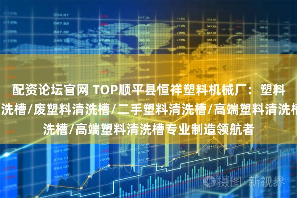 配资论坛官网 TOP顺平县恒祥塑料机械厂：塑料清洗漂槽/塑料清洗槽/废塑料清洗槽/二手塑料清洗槽/高端塑料清洗槽专业制造领航者