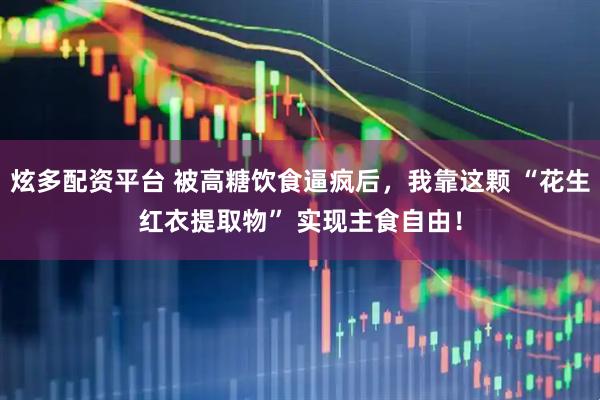 炫多配资平台 被高糖饮食逼疯后，我靠这颗 “花生红衣提取物” 实现主食自由！